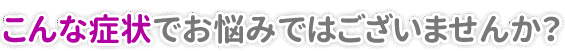 こんな症状で悩んでいませんか？