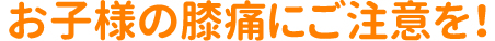 お子様の膝痛にご注意を！