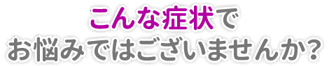 こんな症状でお悩みではございませんか？